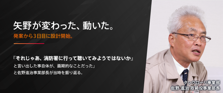 矢野が変わった、動いた。発案から３日目に設計開始。『それじゃあ、消防署に行って聴いてみようではないか』と言い出した事自体が、画期的なことだった」と佐野進治事業部長が当時を振り返る。 タンクローリ事業部佐野 進治 取締役事業部長