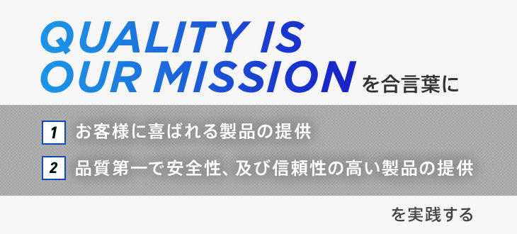 「“Quality is our mission”を合言葉に1.お客様に喜ばれる製品の提供　2.品質第一で安全性、及び信頼性の高い製品の提供を実践する」