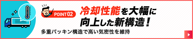 POINT02.冷却性能を大幅に向上した新構造！多重パッキン構造で高い気密性を維持