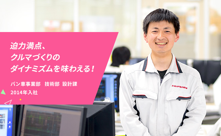 迫力満点、クルマづくりのダイナミズムを味わえる！バン車事業部 技術部 設計課 2014年入社