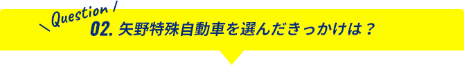 Question02.矢野特殊自動車を選んだきっかけは？