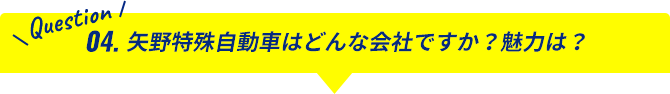 Question04.矢野特殊自動車はどんな会社ですか？魅力は？