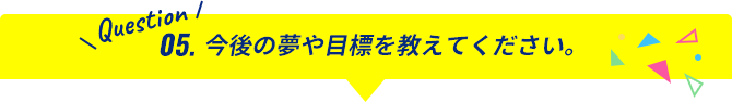 Question05.今後の夢や目標を教えてください。